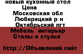 новый кухонный стол › Цена ­ 7 000 - Московская обл., Люберецкий р-н, Октябрьский пгт Мебель, интерьер » Столы и стулья   